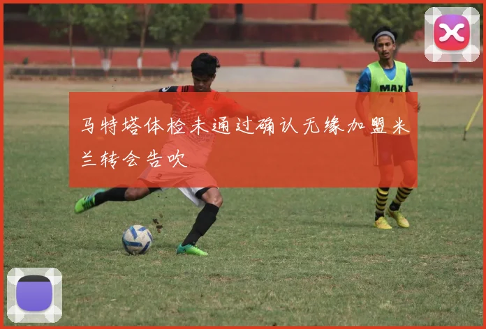 马特塔体检未通过确认无缘加盟米兰转会告吹