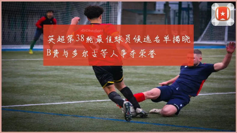 英超第38轮最佳球员候选名单揭晓B费与多尔古等人争夺荣誉