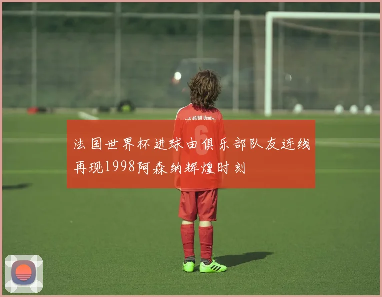 法国世界杯进球由俱乐部队友连线再现1998阿森纳辉煌时刻