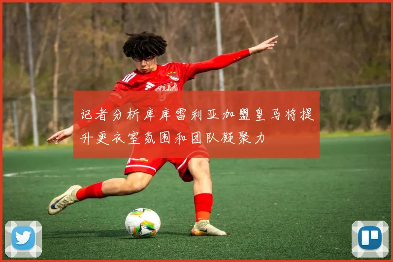 记者分析库库雷利亚加盟皇马将提升更衣室氛围和团队凝聚力
