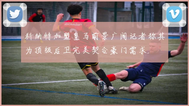 科纳特加盟皇马前景广阔记者称其为顶级后卫完美契合豪门需求