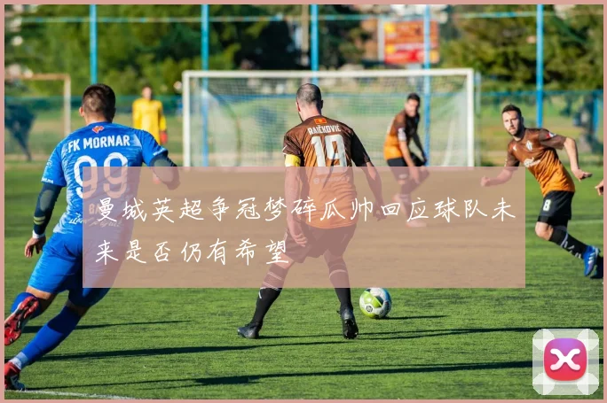 曼城英超争冠梦碎瓜帅回应球队未来是否仍有希望