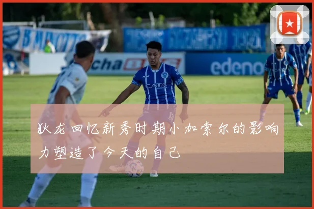 狄龙回忆新秀时期小加索尔的影响力塑造了今天的自己