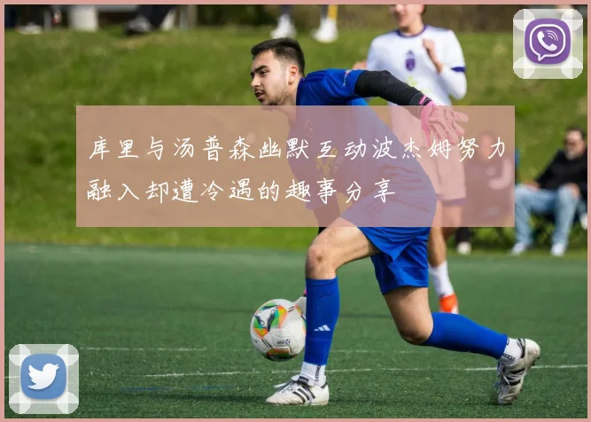 库里与汤普森幽默互动波杰姆努力融入却遭冷遇的趣事分享