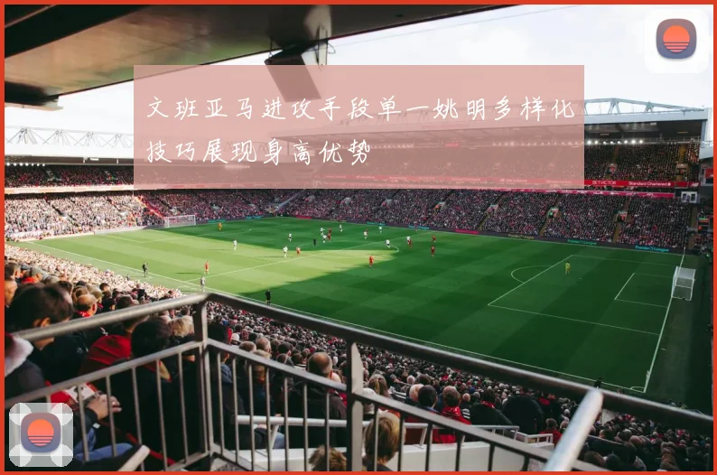 文班亚马进攻手段单一姚明多样化技巧展现身高优势