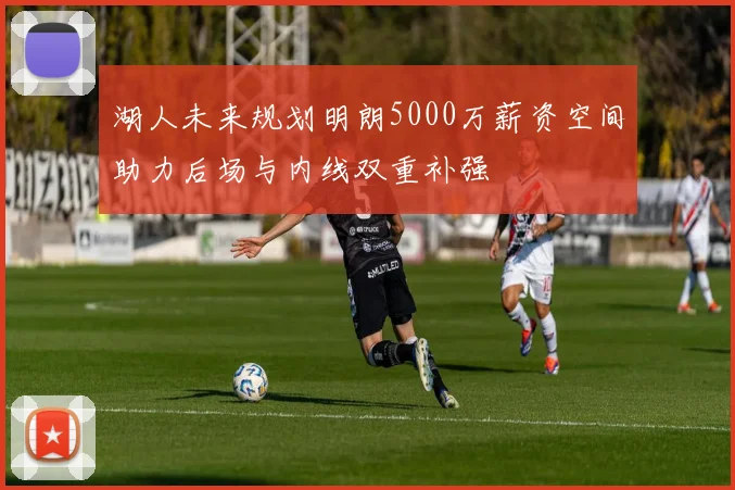 湖人未来规划明朗5000万薪资空间助力后场与内线双重补强