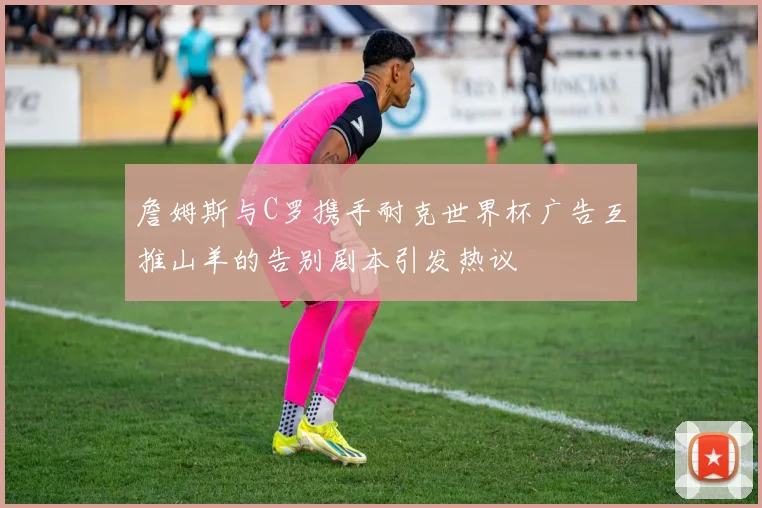 詹姆斯与C罗携手耐克世界杯广告互推山羊的告别剧本引发热议