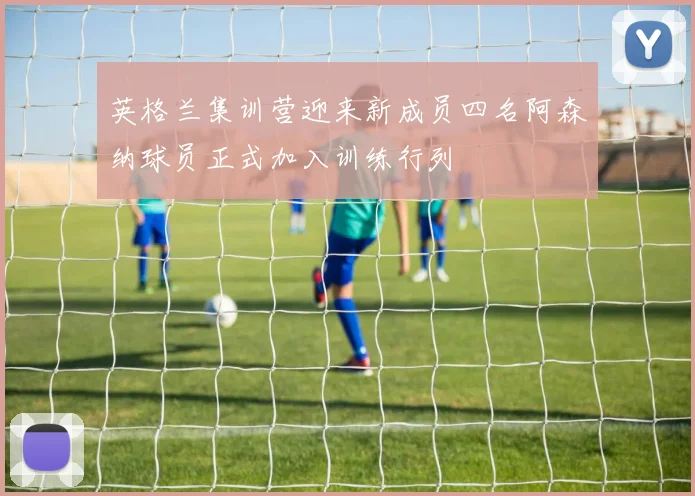 英格兰集训营迎来新成员四名阿森纳球员正式加入训练行列