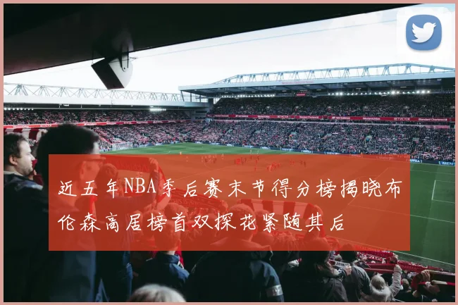 近五年NBA季后赛末节得分榜揭晓布伦森高居榜首双探花紧随其后