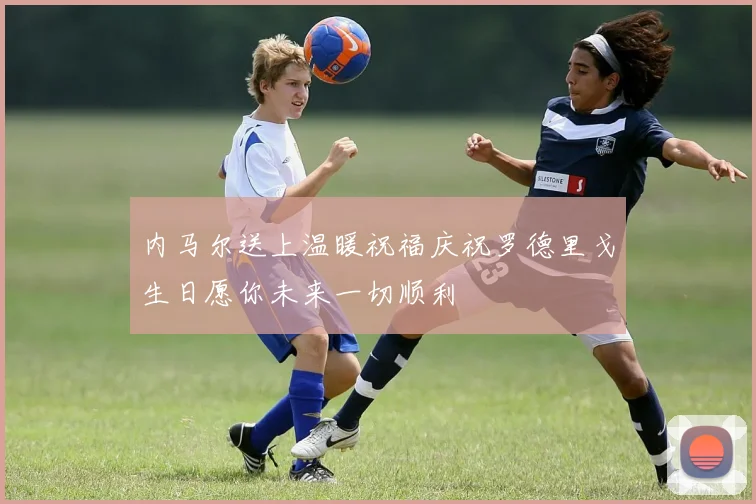 内马尔送上温暖祝福庆祝罗德里戈生日愿你未来一切顺利