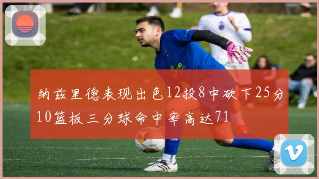 纳兹里德表现出色12投8中砍下25分10篮板三分球命中率高达71