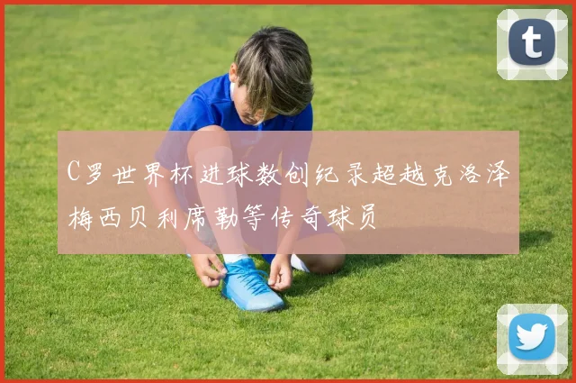 C罗世界杯进球数创纪录超越克洛泽梅西贝利席勒等传奇球员