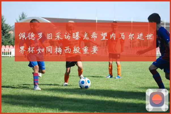佩德罗旧采访曝光希望内马尔进世界杯如同梅西般重要