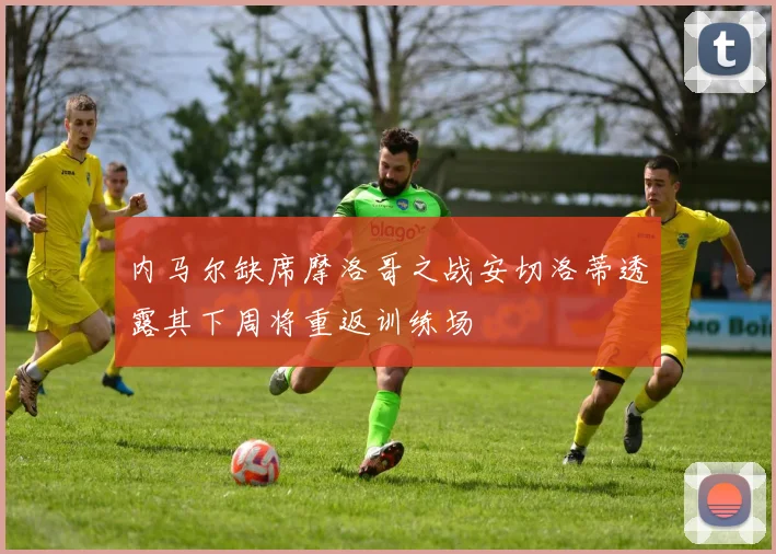 内马尔缺席摩洛哥之战安切洛蒂透露其下周将重返训练场