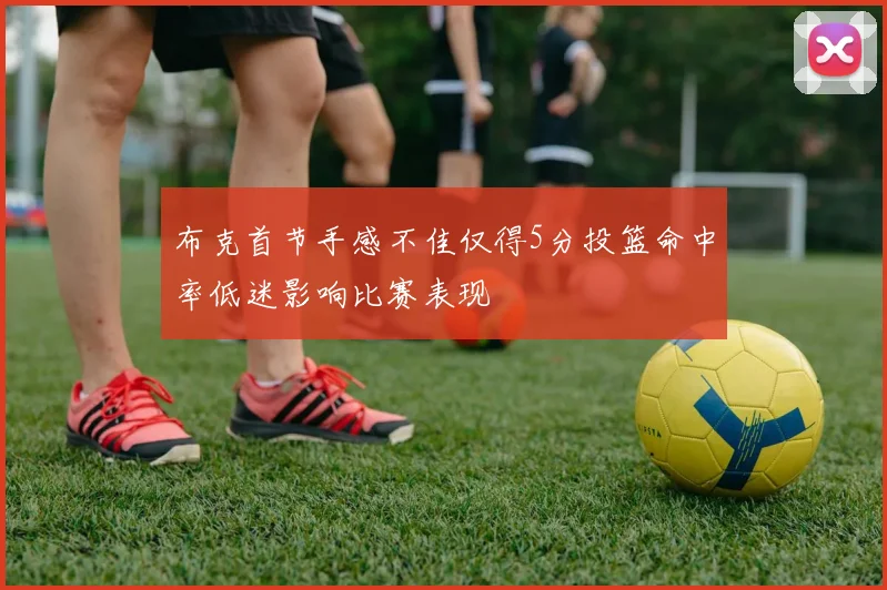 布克首节手感不佳仅得5分投篮命中率低迷影响比赛表现