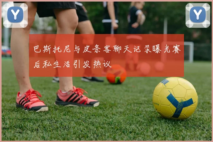 巴斯托尼与皮条客聊天记录曝光赛后私生活引发热议