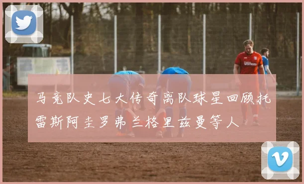 马竞队史七大传奇离队球星回顾托雷斯阿圭罗弗兰格里兹曼等人