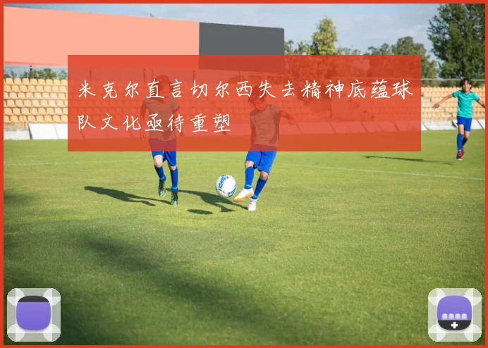 米克尔直言切尔西失去精神底蕴球队文化亟待重塑