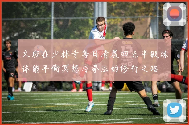 文班在少林寺每日清晨四点半锻炼体能平衡冥想与拳法的修行之路