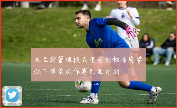 米兰新管理模式借鉴利物浦塔雷囧叔下课前运作赛巴里计划